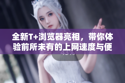 全新T+浏览器亮相，带你体验前所未有的上网速度与便捷性