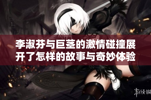 李淑芬与巨茎的激情碰撞展开了怎样的故事与奇妙体验