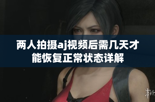 两人拍摄aj视频后需几天才能恢复正常状态详解