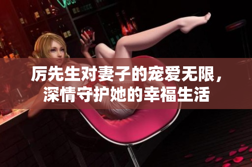 厉先生对妻子的宠爱无限，深情守护她的幸福生活