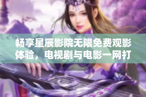 畅享星辰影院无限免费观影体验，电视剧与电影一网打尽！