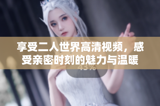 享受二人世界高清视频，感受亲密时刻的魅力与温暖