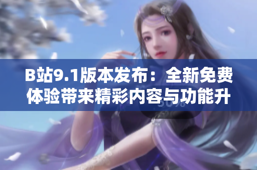 B站9.1版本发布：全新免费体验带来精彩内容与功能升级