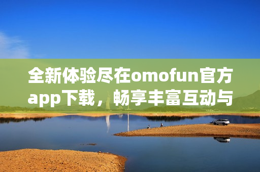 全新体验尽在omofun官方app下载，畅享丰富互动与精彩内容