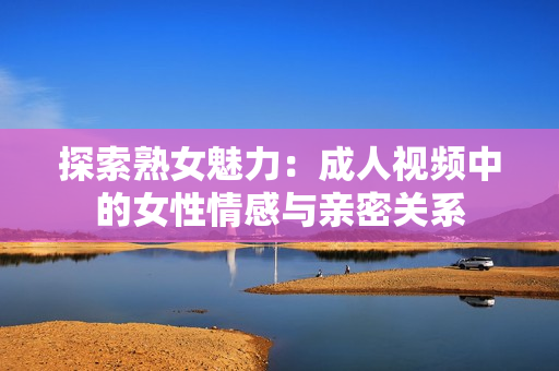 探索熟女魅力：成人视频中的女性情感与亲密关系