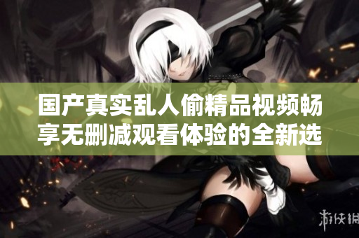 国产真实乱人偷精品视频畅享无删减观看体验的全新选择与推荐