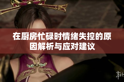 在厨房忙碌时情绪失控的原因解析与应对建议