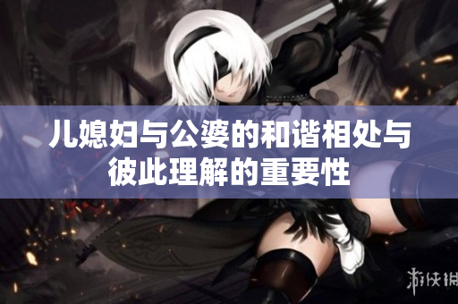 儿媳妇与公婆的和谐相处与彼此理解的重要性