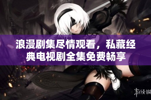 浪漫剧集尽情观看，私藏经典电视剧全集免费畅享