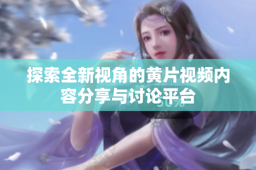 探索全新视角的黄片视频内容分享与讨论平台
