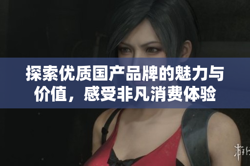 探索优质国产品牌的魅力与价值，感受非凡消费体验