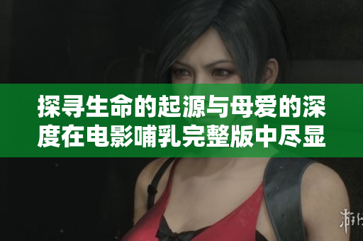 探寻生命的起源与母爱的深度在电影哺乳完整版中尽显无遗