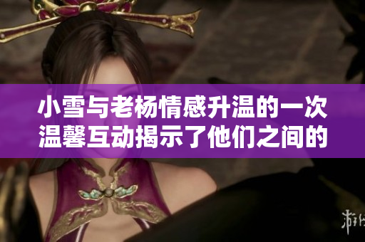小雪与老杨情感升温的一次温馨互动揭示了他们之间的默契与信任