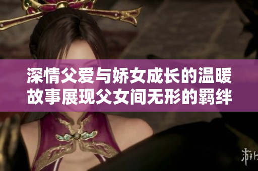 深情父爱与娇女成长的温暖故事展现父女间无形的羁绊与深厚情感