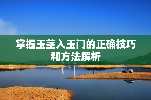掌握玉茎入玉门的正确技巧和方法解析