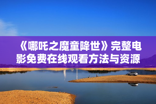 《哪吒之魔童降世》完整电影免费在线观看方法与资源分享