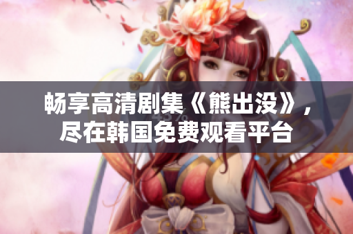 畅享高清剧集《熊出没》，尽在韩国免费观看平台