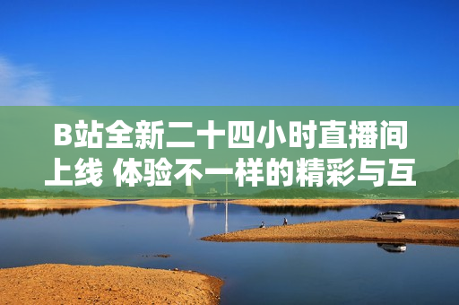 B站全新二十四小时直播间上线 体验不一样的精彩与互动