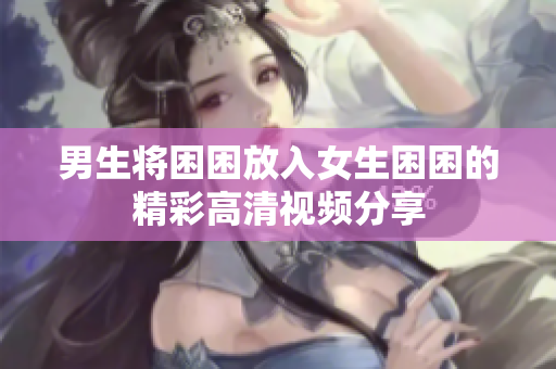 男生将困困放入女生困困的精彩高清视频分享