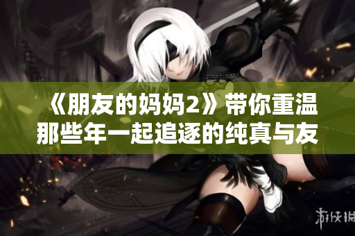 《朋友的妈妈2》带你重温那些年一起追逐的纯真与友情的故事