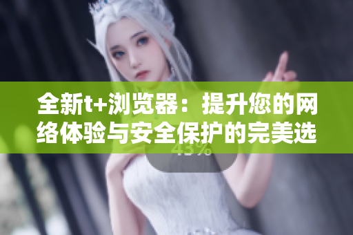 全新t+浏览器：提升您的网络体验与安全保护的完美选择