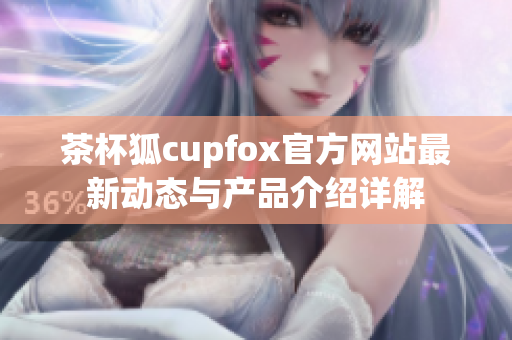 茶杯狐cupfox官方网站最新动态与产品介绍详解