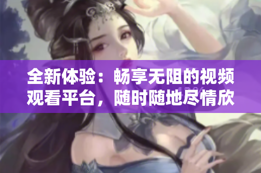 全新体验：畅享无阻的视频观看平台，随时随地尽情欣赏内容