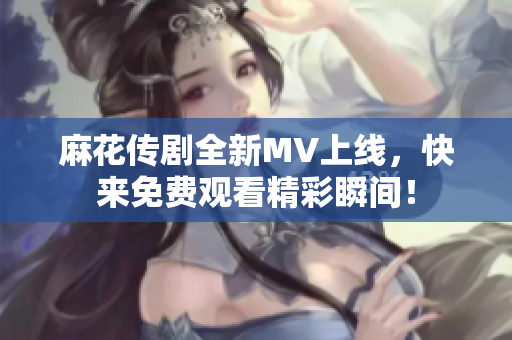 麻花传剧全新MV上线，快来免费观看精彩瞬间！