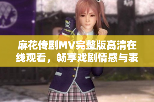 麻花传剧MV完整版高清在线观看，畅享戏剧情感与表演魅力