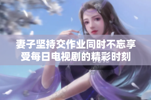 妻子坚持交作业同时不忘享受每日电视剧的精彩时刻