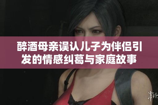醉酒母亲误认儿子为伴侣引发的情感纠葛与家庭故事