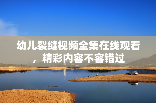 幼儿裂缝视频全集在线观看，精彩内容不容错过