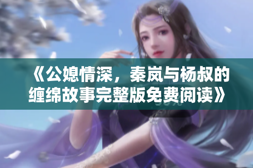 《公媳情深，秦岚与杨叔的缠绵故事完整版免费阅读》