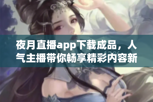 夜月直播app下载成品，人气主播带你畅享精彩内容新体验