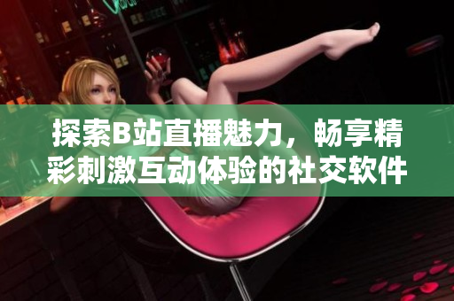 探索B站直播魅力，畅享精彩刺激互动体验的社交软件