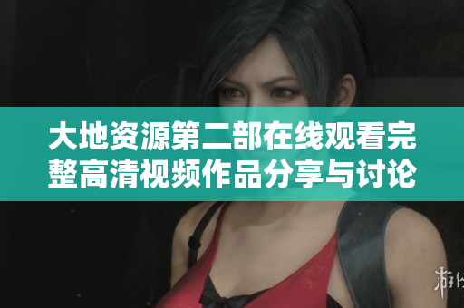大地资源第二部在线观看完整高清视频作品分享与讨论