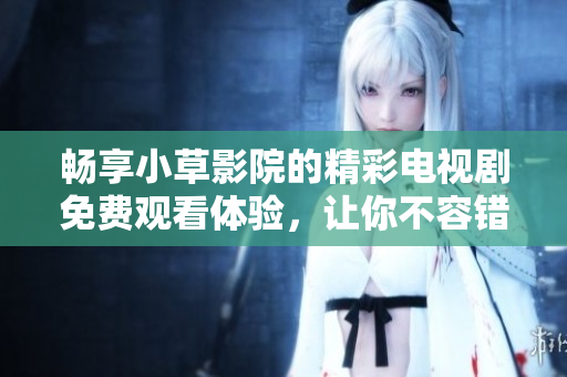 畅享小草影院的精彩电视剧免费观看体验，让你不容错过