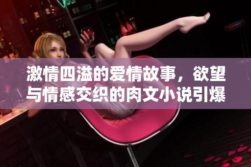 激情四溢的爱情故事，欲望与情感交织的肉文小说引爆心灵深处