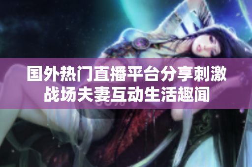 国外热门直播平台分享刺激战场夫妻互动生活趣闻