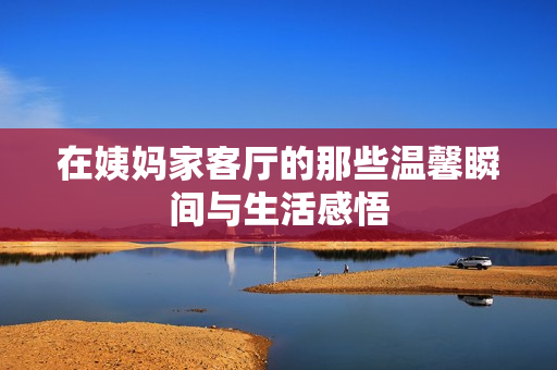 在姨妈家客厅的那些温馨瞬间与生活感悟