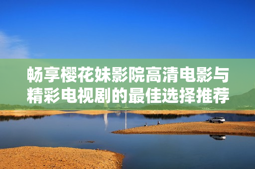 畅享樱花妹影院高清电影与精彩电视剧的最佳选择推荐