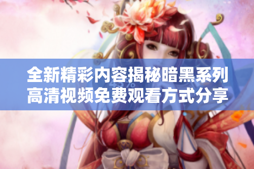 全新精彩内容揭秘暗黑系列高清视频免费观看方式分享
