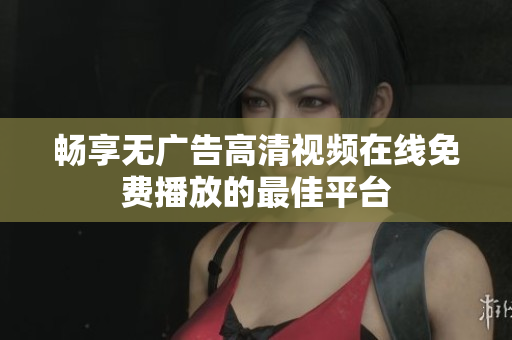 畅享无广告高清视频在线免费播放的最佳平台