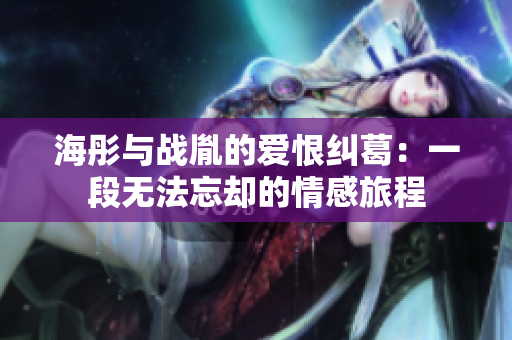 海彤与战胤的爱恨纠葛：一段无法忘却的情感旅程