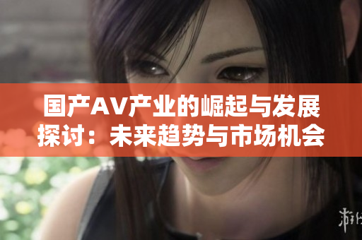 国产AV产业的崛起与发展探讨：未来趋势与市场机会分析