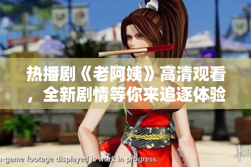 热播剧《老阿姨》高清观看，全新剧情等你来追逐体验精彩故事