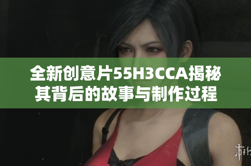 全新创意片55H3CCA揭秘其背后的故事与制作过程