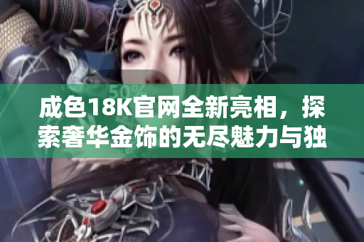 成色18K官网全新亮相，探索奢华金饰的无尽魅力与独特设计