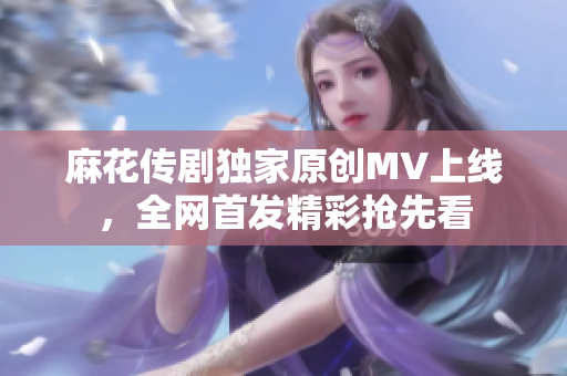 麻花传剧独家原创MV上线，全网首发精彩抢先看
