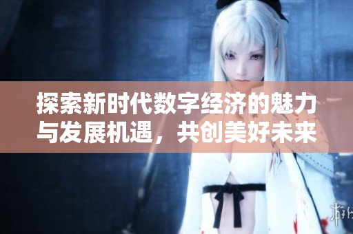 探索新时代数字经济的魅力与发展机遇，共创美好未来